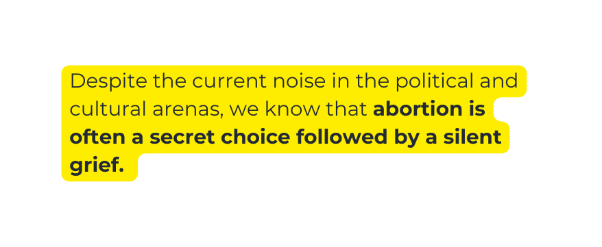 Despite the current noise in the political and cultural arenas we know that abortion is often a secret choice followed by a silent grief