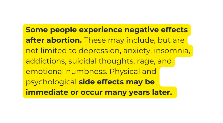 Some people experience negative effects after abortion These may include but are not limited to depression anxiety insomnia addictions suicidal thoughts rage and emotional numbness Physical and psychological side effects may be immediate or occur many years later